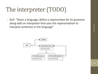 The interpreter (TODO) 
• GoF: “Given a language, define a represention for its grammar 
along with an interpreter that uses the representation to 
interpret sentences in the language” 
4:54:14 AM 
92 
