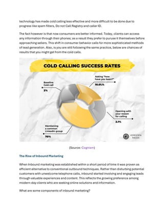 technology has made cold calling less effective and more difficult to be done due to
progress like spam filters, Do not Call Registry and caller ID.
The fact however is that now consumers are better informed. Today, clients can access
any information through their phones; as a result they prefer to puruse it themselves before
approaching sellers. This shift in consumer behavior calls for more sophisticated methods
of lead generation. Also, is you are still following the same practice, below are chances of
results that you might get from the cold calls.
(Source: Cognism)
The Rise of Inbound Marketing
When Inbound marketing was established within a short period of time it was proven as
efficient alternative to conventional outbound techniques. Rather than disturbing potential
customers with unwelcome telephone calls, inbound started involving and engaging leads
through valuable experiences and content. This reflects the growing preference among
modern-day clients who are seeking online solutions and information.
What are some components of inbound marketing?
 