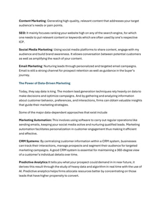 Content Marketing: Generating high-quality, relevant content that addresses your target
audience’s needs or pain points.
SEO: It mainly focuses ranking your website high on any of the search engine, for which
one needs to put relevant content or keywords which are often used by one’s respective
ICP.
Social Media Marketing: Using social media platforms to share content, engage with my
audience and build brand awareness. It allows conversation between potential customers
as well as amplifying the reach of your content.
Email Marketing: Nurturing leads through personalized and targeted email campaigns.
Email is still a strong channel for prospect retention as well as guidance in the buyer’s
journey.
The Power of Data-Driven Marketing
Today, they say data is king. The modern lead generation techniques rely heavily on data to
make decisions and optimize campaigns. And by gathering and analyzing information
about customer behavior, preferences, and interactions, firms can obtain valuable insights
that guide their marketing strategies.
Some of the major data-dependent approaches that exist include
Marketing Automation: This involves using software to carry out regular operations like
sending emails, keeping your social media active and nurturing qualified leads. Marketing
automation facilitates personalization in customer engagement thus making it efficient
and effective.
CRM Systems: By centralizing customer information within a CRM system, businesses
can track their interactions, manage prospects and segment their audience for targeted
marketing campaigns. A good CRM system is essential for maintaining a 360-degree view
of a customer’s individual details over time.
Predictive Analytics:It tells you what your prospect could demand in in near future, it
derives this result through the study of heavy data and algorithm in real time with the use of
AI. Predictive analytics helps firms allocate resources better by concentrating on those
leads that have higher propensity to convert.
 