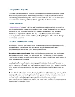 Leverage on First-Party Data
First-party data is an important aspect of contemporary lead generation that you can get
directly from your consumers. It emanates from website visits, emails received, social
network engagements among other communication platforms. This helps businesses to
personalize their marketing and make it more applicable for their audience.
Content Syndication
Content syndication means that you take content which has already been published by
you and then allow it to appear on different platforms. By way of partnerships with popular
publishers as well as industry websites, the business reaches more new leads thus
increasing its engagement potential. It is also a way of bringing back traffic to the
company’s website where visitors can have greater participation in the content through
comments or questions.
The Role of AI and Machine Learning
AI and ML are changing lead generation by allowing more advanced and effective tactics.
AI powered tools can examine large sets of data, recognize a pattern and make
recommendations in real time. Some of its specific ops are:
Chatbots and Virtual Assistants: These artificial intelligence assisted bots can interact
with the website users, answer their queries and take them through the sales process.
With the help of these computer aided conversations, leads can be sorted out according to
some predetermined standards.
Lead Scoring: The use of machine learning algorithms that evaluate leads’ behavior as
well as engagement. Through lead scoring, a sales team will know where to concentrate its
effort so as to achieve higher conversion rate on those leads having high potentiality for
sales.
Personalization: This means that if AI is employed, it is possible to develop content, which
is designed for each user, making him or her feel special or having unique experiences. AI
can help in this matter by suggesting appropriate content items or product
recommendations on the basis of analyzing user preferences and behavioral data patterns
thus increasing conversion rates.
 