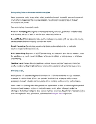 Integrating Diverse Medium-Based Strategies
Lead generation today is not solely relied on single channel. Instead it uses an integrated
multi-channel approach to ensure prospects have the same experience all through
multiple touch points.
Some of the key channels include:
Content Marketing: Making the content consistently valuable, published and shared so
that you can attract as well as involve your intended audience.
Social Media: Utilizing social media platforms to communicate with our potential clients,
share content and build loyalty towards the brand.
Email Marketing: Sending personalized and relevant emails in order to cultivate
relationships over time with leads.
Paid Advertising: Pay-per-click (PPC) advertising, social media ads, display ads etc., may
be used so as to reach more individuals who are more likely to be interested in what you
are offfering.
Webinars and Events: Hosting webinars, virtual events and live ‘meet-ups’ that offer
useful insights while giving the chance for direct interactions with potential customers.
In Conclusion,
From phone call based lead generation methods to online clicks the change has been
massive. In recent times, efforts are focused on attracting, engaging and nurturing
prospects through valuable content, data-driven insights and innovative technologies.
With a view to updating their lead generation approaches as well as remaining competitive
in current business eco system organizations can easily adopt inbound marketing
strategies that utilize first party data across multiple channels. To get more neat ears to the
market insight and lead generation, connect with Vereigen Media right now!
 