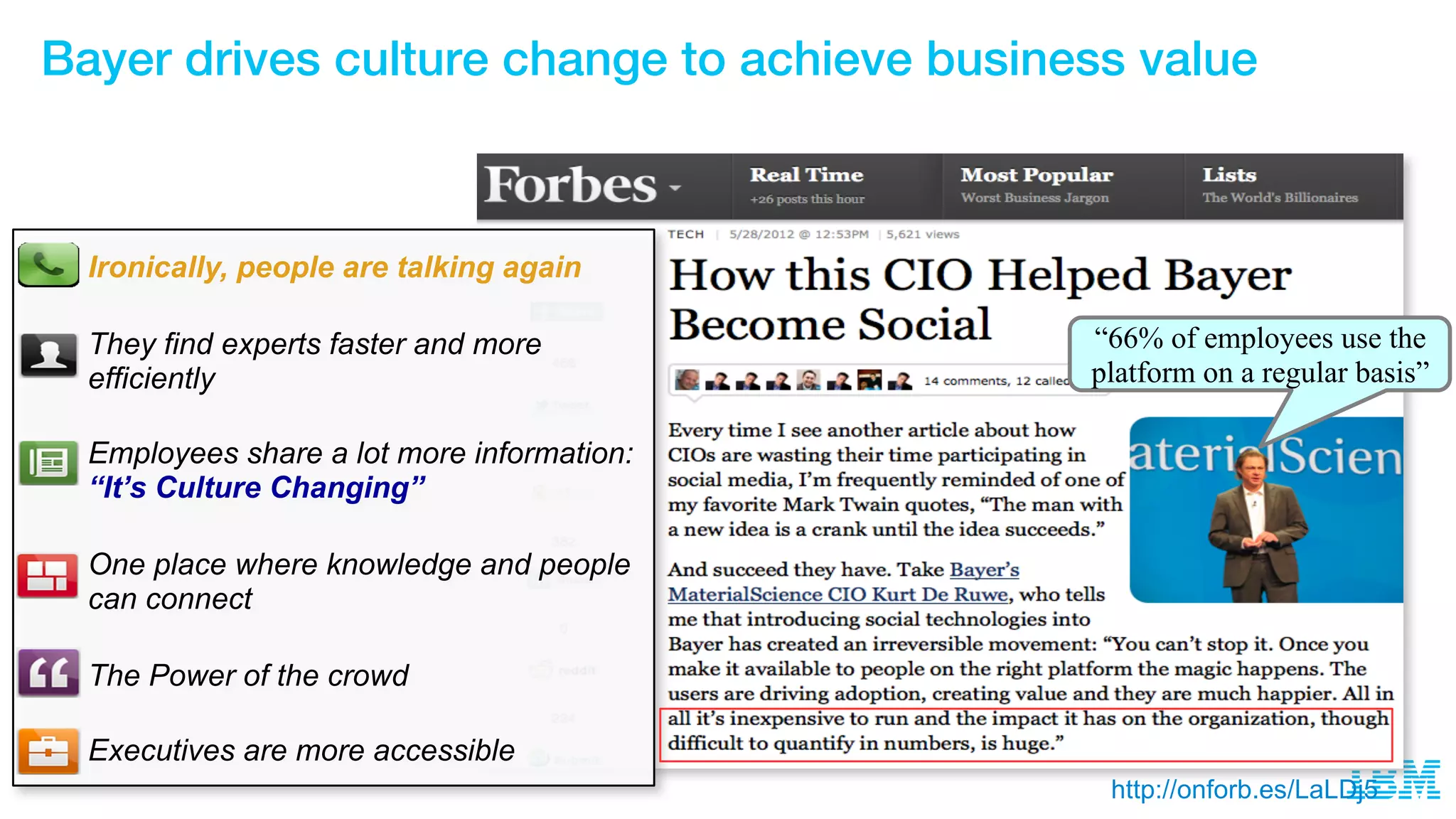“66% of employees use the
platform on a regular basis”
Ironically, people are talking again
They find experts faster and more
efficiently
Employees share a lot more information:
“It’s Culture Changing”
One place where knowledge and people
can connect
The Power of the crowd
Executives are more accessible
http://onforb.es/LaLDj5
Bayer drives culture change to achieve business value
 