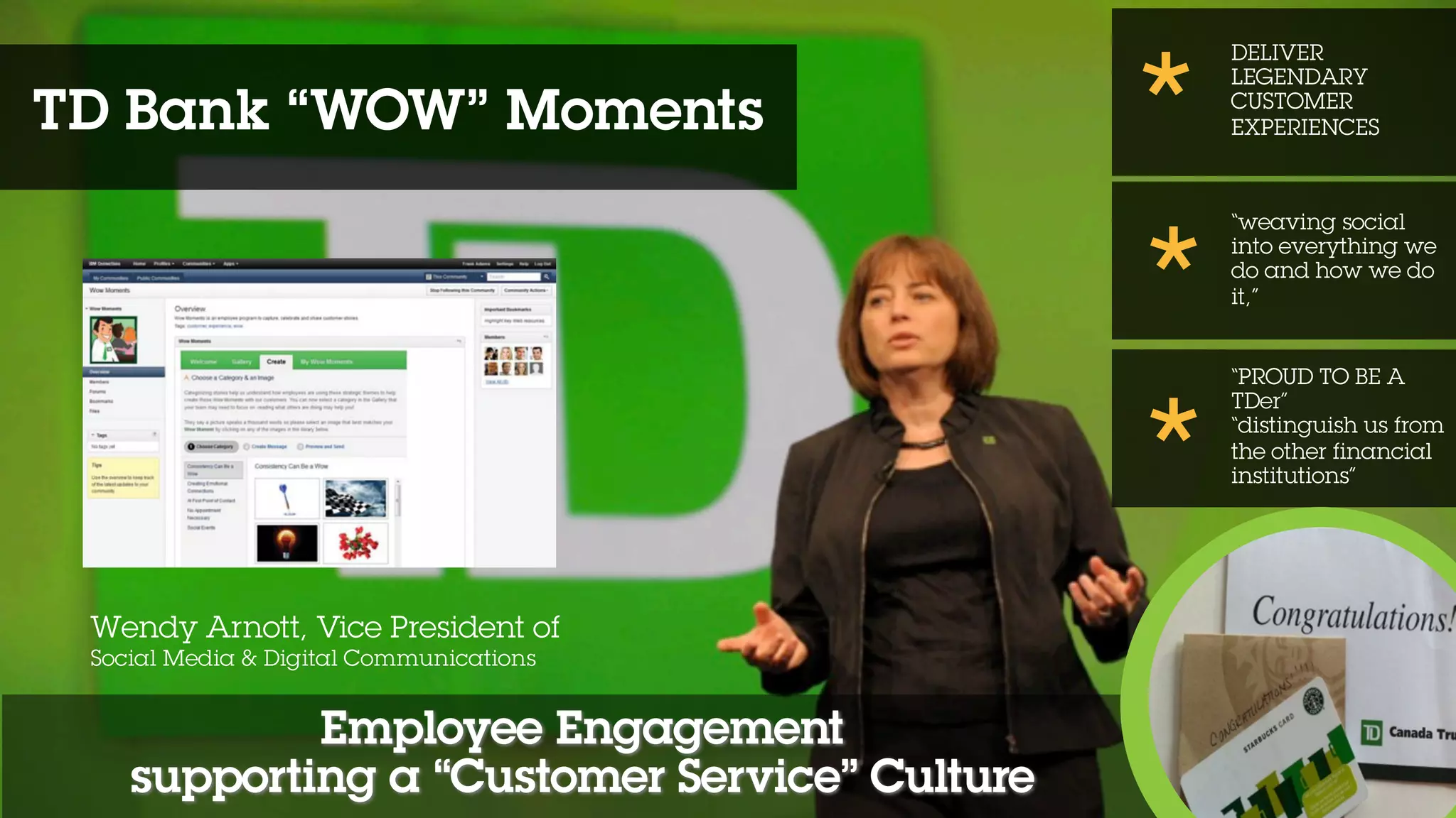 Employee Engagement
supporting a “Customer Service” Culture
DELIVER
LEGENDARY
CUSTOMER
EXPERIENCES
“weaving social
into everything we
do and how we do
it,”
“PROUD TO BE A
TDer”
“distinguish us from
the other financial
institutions”
*
*
*
Wendy Arnott, Vice President of
Social Media & Digital Communications
TD Bank “WOW” Moments
 