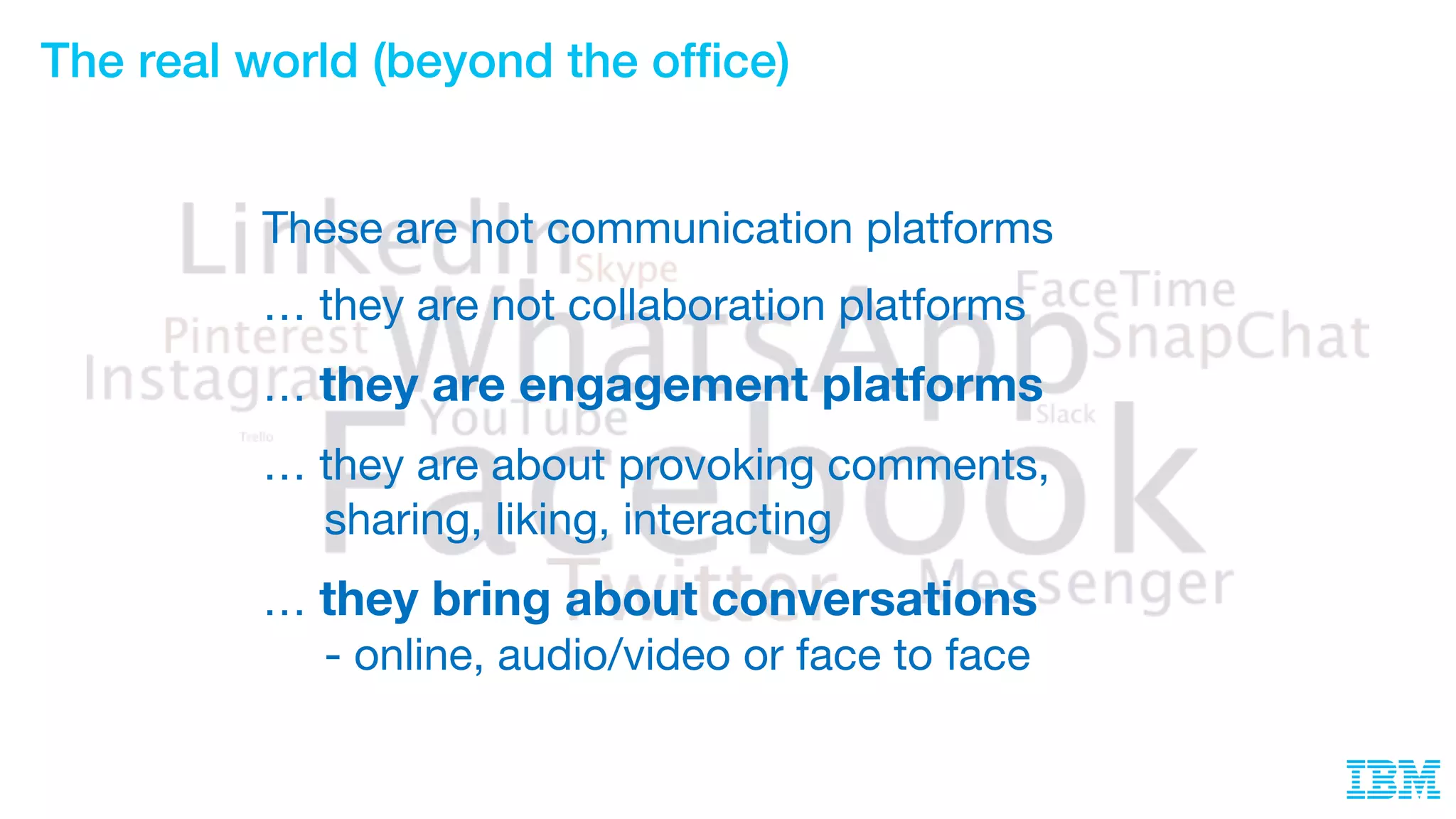 The real world (beyond the office)
These are not communication platforms
… they are not collaboration platforms
… they are engagement platforms
… they are about provoking comments,
sharing, liking, interacting
… they bring about conversations
- online, audio/video or face to face
 