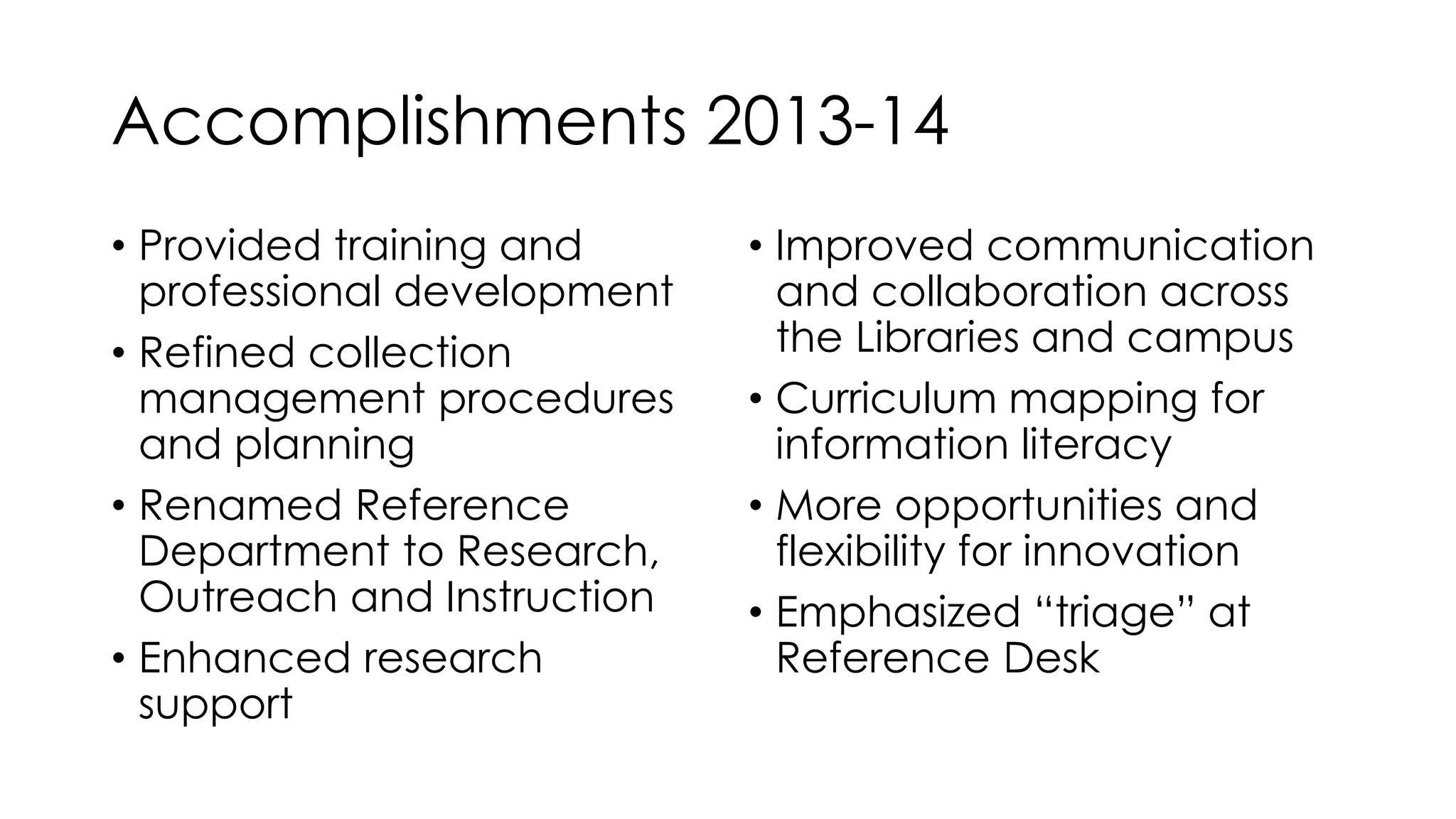 Accomplishments 2013-14 
• Provided training and 
professional development 
• Refined collection 
management procedures 
and planning 
• Renamed Reference 
Department to Research, 
Outreach and Instruction 
• Enhanced research 
support 
• Improved communication 
and collaboration across 
the Libraries and campus 
• Curriculum mapping for 
information literacy 
• More opportunities and 
flexibility for innovation 
• Emphasized “triage” at 
Reference Desk 
 