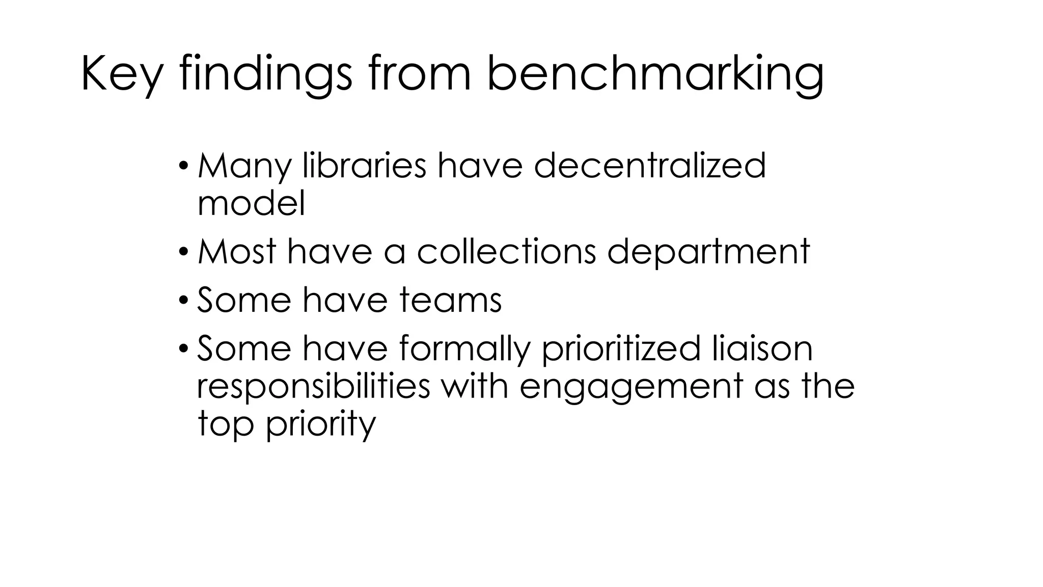 Key findings from benchmarking 
• Many libraries have decentralized 
model 
• Most have a collections department 
• Some have teams 
• Some have formally prioritized liaison 
responsibilities with engagement as the 
top priority 
 