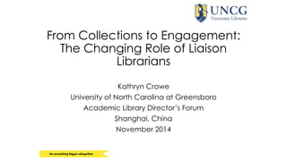 From Collections to Engagement: 
The Changing Role of Liaison 
Librarians 
Kathryn Crowe 
University of North Carolina at Greensboro 
Academic Library Director’s Forum 
Shanghai, China 
November 2014 
 