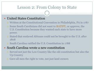 Lesson 2: From Colony to State

 United States Constitution
    Written at the Constitutional Convention in Philadelphia, PA in 1787
    Some South Carolinians did not want to RATIFY, or approve, the
     U.S. Constitution because they wanted each state to have more
     power.
    Stated that enslaved Africans could not be brought to the U.S. after
     1808
    South Carolina ratified the U.S. Constitution in 1788
 South Carolina wrote a new constitution
    Served not just the Low Country like the old constitution but also the
     Up Country
    Gave all men the right to vote, not just land owners
 