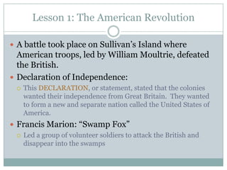 Lesson 1: The American Revolution

 A battle took place on Sullivan’s Island where
  American troops, led by William Moultrie, defeated
  the British.
 Declaration of Independence:
     This DECLARATION, or statement, stated that the colonies
      wanted their independence from Great Britain. They wanted
      to form a new and separate nation called the United States of
      America.
 Francis Marion: “Swamp Fox”
   Led a group of volunteer soldiers to attack the British and
    disappear into the swamps
 