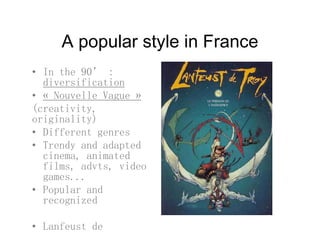 A popular style in FranceA popular style in France
• In the 90’ :
diversification
• « Nouvelle Vague »
(creativity(creativity,
originality)
• Different genres
• Trendy and adapted
cinema, animated
films, advts, video, ,
games...
• Popular and
recognizedrecognized
• Lanfeust de
d
 