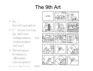 The 9th Art
• Ex :Ex :
Autobiographie
• L’Association,L Association,
un éditeur
indépendant, (an
independant
editor)
• Chroniques
birmanes,
(Myanmar(Myanmar
chroniques)
• Guy Delisle 2007
 