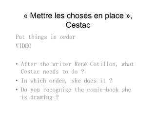 « Mettre les choses en place »,
C tCestac
Put things in orderPut things in order
VIDEO
• After the writer René Cotillon, what
Cestac needs to do ?
• In which order, she does it ?,
• Do you recognize the comic-book she
is drawing ?is drawing ?
 