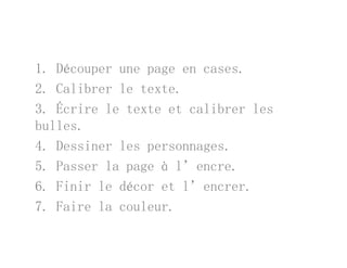 1. Découper une page en cases.
l b l2. Calibrer le texte.
3. Écrire le texte et calibrer les
bulles.
4. Dessiner les personnages.p g
5. Passer la page à l’encre.
6 Finir le décor et l’encrer6. Finir le décor et l encrer.
7. Faire la couleur.
 
