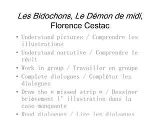 Les Bidochons, Le Démon de midi,
Fl C tFlorence Cestac
• Understand pictures / Comprendre lesUnderstand pictures / Comprendre les
illustrations
• Understand narrative / Comprendre leUnderstand narrative / Comprendre le
récit
• Work in group / Travailler en groupeWork in group / Travailler en groupe
• Complete dialogues / Compléter les
dialoguesdialogues
• Draw the « missed strip » / Dessiner
brièvement l’illustration dans labrièvement l illustration dans la
case manquante
• Read dialogues / Lire les dialogues
 