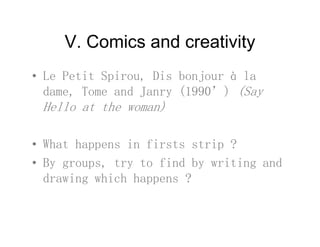 V Comics and creativityV. Comics and creativity
• Le Petit Spirou Dis bonjour à la• Le Petit Spirou, Dis bonjour à la
dame, Tome and Janry (1990’) (Say
Hello at the woman)Hello at the woman)
• What happens in firsts strip ?
• By groups, try to find by writing and
drawing which happens ?
 