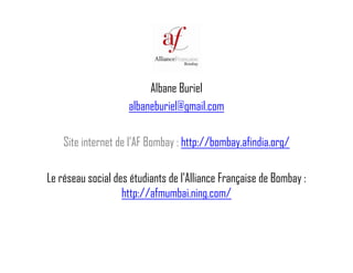 Alb B i lAlbane Buriel
albaneburiel@gmail.com
Site internet de l’AF Bombay : http://bombay.afindia.org/
Le réseau social des étudiants de l'Alliance Française de Bombay :
h // f b /http://afmumbai.ning.com/
 