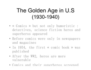 The Golden Age in U.Sg
(1930-1940)
• « Comics » but not only humoristic :
detectives, science fiction heros anddetectives, science fiction heros and
superheros appeared
• Before comics were only in newspapersBefore comics were only in newspapers
and magazines
• In 1934, the first « comic book » wasIn 1934, the first « comic book » was
published
• After the WW2, heros are moreAfter the WW2, heros are more
vulnerable
• Comics and their superheros screened
 