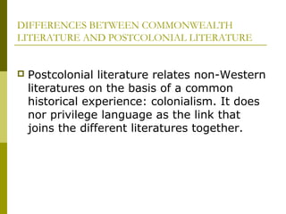 DIFFERENCES BETWEEN COMMONWEALTH
LITERATURE AND POSTCOLONIAL LITERATURE
 Postcolonial literature relates non-Western
literatures on the basis of a common
historical experience: colonialism. It does
nor privilege language as the link that
joins the different literatures together.
 