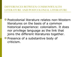 DIFFERENCES BETWEEN COMMONWEALTH
LITERATURE AND POSTCOLONIAL LITERATURE
 Postcolonial literature relates non-Western
literatures on the basis of a common
historical experience: colonialism. It does
nor privilege language as the link that
joins the different literatures together.
 Presence of a substantive body of
criticism.
 