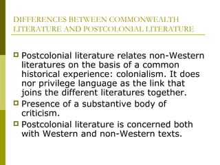 DIFFERENCES BETWEEN COMMONWEALTH
LITERATURE AND POSTCOLONIAL LITERATURE
 Postcolonial literature relates non-Western
literatures on the basis of a common
historical experience: colonialism. It does
nor privilege language as the link that
joins the different literatures together.
 Presence of a substantive body of
criticism.
 Postcolonial literature is concerned both
with Western and non-Western texts.
 
