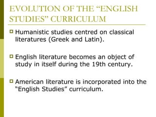 EVOLUTION OF THE “ENGLISH
STUDIES” CURRICULUM
 Humanistic studies centred on classical
literatures (Greek and Latin).
 English literature becomes an object of
study in itself during the 19th century.
 American literature is incorporated into the
“English Studies” curriculum.
 