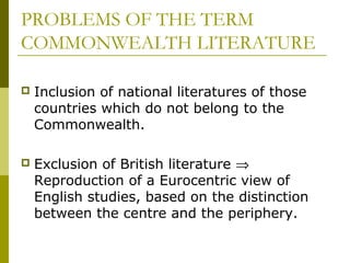 PROBLEMS OF THE TERM
COMMONWEALTH LITERATURE
 Inclusion of national literatures of those
countries which do not belong to the
Commonwealth.
 Exclusion of British literature ⇒
Reproduction of a Eurocentric view of
English studies, based on the distinction
between the centre and the periphery.
 