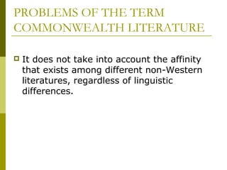 PROBLEMS OF THE TERM
COMMONWEALTH LITERATURE
 It does not take into account the affinity
that exists among different non-Western
literatures, regardless of linguistic
differences.
 