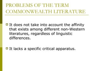 PROBLEMS OF THE TERM
COMMONWEALTH LITERATURE
 It does not take into account the affinity
that exists among different non-Western
literatures, regardless of linguistic
differences.
 It lacks a specific critical apparatus.
 