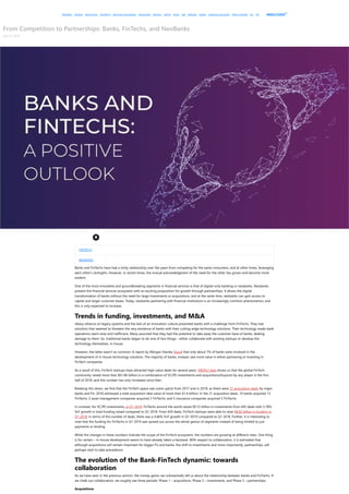 PAYMENTS LENDING WEALTHTECH INSURTECH ARTIFICIAL INTELLIGENCE BLOCKCHAIN REGTECH CRYPTO RETAIL SME BANKING MOBILE FINANCIAL INCLUSION CREDIT SCORING KYC P2P MEDICI STUDIO
TM
From Competition to Partnerships: Banks, FinTechs, and NeoBanks
July 23, 2019
FINTECH
BANKING
Banks and FinTechs have had a tricky relationship over the years from competing for the same consumers, and at other times, leveraging
each other's strengths. However, in recent times, the mutual acknowledgment of the need for the other has grown and become more
evident.
One of the most innovative and groundbreaking segments in financial services is that of digital-only banking or neobanks. Neobanks
present the financial services ecosystem with an exciting proposition for growth through partnerships. It allows the digital
transformation of banks without the need for large investments or acquisitions, and at the same time, neobanks can gain access to
capital and larger customer bases. Today, neobanks partnering with financial institutions is an increasingly common phenomenon, and
this is only expected to increase.
Trends in funding, investments, and M&A
Heavy reliance on legacy systems and the lack of an innovation culture presented banks with a challenge from FinTechs. They had
solutions that seemed to threaten the very existence of banks with their cutting-edge technology solutions. Their technology made bank
operations seem slow and inefficient. Many assumed that they had the potential to take away the customer base of banks, dealing
damage to them. So, traditional banks began to do one of two things – either collaborate with existing startups or develop the
technology themselves, in-house.
However, the latter wasn't as common. A report by Morgan Stanley found that only about 7% of banks were involved in the
development of in-house technology solutions. The majority of banks, instead, saw more value in either partnering or investing in
FinTech companies.
As a result of this, FinTech startups have attracted high-value deals for several years. MEDICI data shows us that the global FinTech
community raised more than $61.86 billion in a combination of VC/PE investments and acquisitions/buyouts by any player in the first
half of 2018, and this number has only increased since then.
Breaking this down, we find that the FinTech space saw some uptick from 2017 and in 2018, as there were 21 acquisition deals by major
banks and FIs. 2018 witnessed a total acquisition deal value of more than $1.4 billion. In the 21 acquisition deals, 10 banks acquired 13
FinTechs; 2 asset management companies acquired 2 FinTechs; and 5 insurance companies acquired 5 FinTechs.
In contrast, for VC/PE investments, in Q1 2019, FinTechs around the world raised $9.15 billion in investments from 445 deals with 5.78%
YoY growth in total funding raised compared to Q1 2018. From 429 deals, FinTech startups were able to raise $8.65 billion in funding in
Q1 2018. In terms of the number of deals, there was a 4.66% YoY growth in Q1 2019 compared to Q1 2018. Further, it is interesting to
note that the funding for FinTechs in Q1 2019 was spread out across the whole gamut of segments instead of being limited to just
payments or lending.
While the changes in these numbers indicate the scope of the FinTech ecosystem, the numbers are growing at different rates. One thing
is for certain – in-house development seems to have already taken a backseat. With respect to collaboration, it is estimated that
although acquisitions will remain important for bigger FIs and banks, the shift to investments and more importantly, partnerships, will
perhaps start to take precedence.
The evolution of the Bank-FinTech dynamic: towards
collaboration
As we have seen in the previous section, the money game can substantially tell us about the relationship between banks and FinTechs. If
we chalk out collaboration, we roughly see three periods: Phase 1 – acquisitions, Phase 2 – investments, and Phase 3 – partnerships.
Acquisitions
 