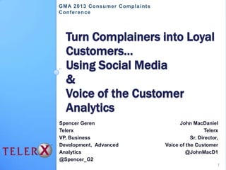 Turn Complainers into Loyal
Customers…
Using Social Media
&
Voice of the Customer
Analytics
Spencer Geren
Telerx
VP, Business
Development, Advanced
Analytics
@Spencer_G2
John MacDaniel
Telerx
Sr. Director,
Voice of the Customer
@JohnMacD1
GMA 2013 Consumer Complaints
Conference
1
 