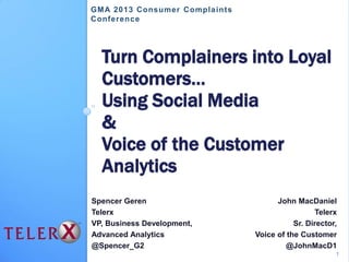 Turn Complainers into Loyal
Customers…
Using Social Media
&
Voice of the Customer
Analytics
Spencer Geren
Telerx
VP, Business Development,
Advanced Analytics
@Spencer_G2
John MacDaniel
Telerx
Sr. Director,
Voice of the Customer
@JohnMacD1
GMA 2013 Consumer Complaints
Conference
1
 