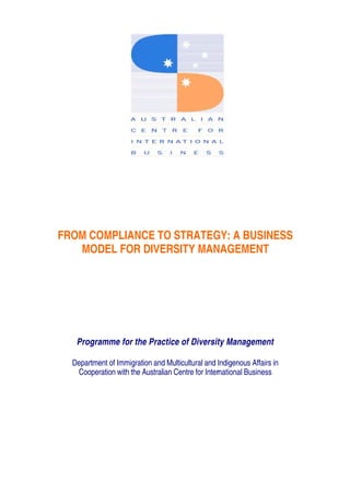 FROM COMPLIANCE TO STRATEGY: A BUSINESS
MODEL FOR DIVERSITY MANAGEMENT
Programme for the Practice of Diversity Management
Department of Immigration and Multicultural and Indigenous Affairs in
Cooperation with the Australian Centre for International Business
 