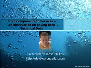 From Components to Services –An observation on paying back Technical Debt  Presented by Jamie Phillips http://devblog.petrellyn.com 