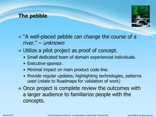 “A well-placed pebble can change the course of a river.” – unknownUtilize a pilot project as proof of concept.Small dedicated team of domain experienced individuals.Executive sponsor.Minimal impact on main product code line.Provide regular updates, highlighting technologies, patterns used (relate to Roadmaps for validation of work)Once project is complete review the outcomes with a larger audience to familiarize people with the concepts.The pebble