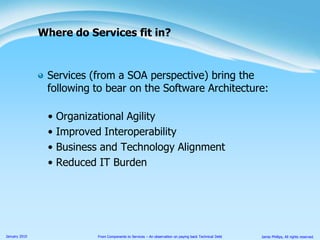 Services (from a SOA perspective) bring the following to bear on the Software Architecture:Organizational AgilityImproved InteroperabilityBusiness and Technology AlignmentReduced IT BurdenWhere do Services fit in?