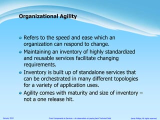 Refers to the speed and ease which an organization can respond to change.Maintaining an inventory of highly standardized and reusable services facilitate changing requirements.Inventory is built up of standalone services that can be orchestrated in many different topologies for a variety of application uses.Agility comes with maturity and size of inventory – not a one release hit.Organizational Agility