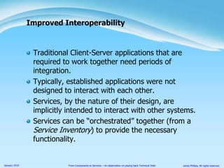 Traditional Client-Server applications that are required to work together need periods of integration.Typically, established applications were not designed to interact with each other.Services, by the nature of their design, are implicitly intended to interact with other systems.Services can be “orchestrated” together (from a Service Inventory) to provide the necessary functionality.Improved Interoperability