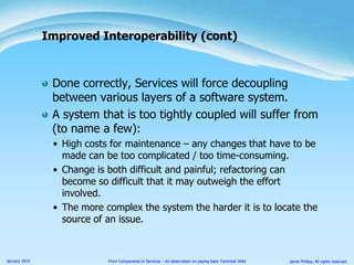 Done correctly, Services will force decoupling between various layers of a software system.A system that is too tightly coupled will suffer from (to name a few):High costs for maintenance – any changes that have to be made can be too complicated / too time-consuming.Change is both difficult and painful; refactoring can become so difficult that it may outweigh the effort involved.The more complex the system the harder it is to locate the source of an issue.Improved Interoperability (cont)