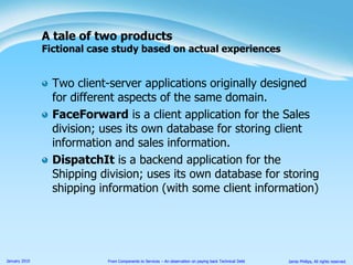 Two client-server applications originally designed for different aspects of the same domain.FaceForward is a client application for the Sales division; uses its own database for storing client information and sales information.DispatchIt is a backend application for the Shipping division; uses its own database for storing shipping information (with some client information)A tale of two productsFictional case study based on actual experiences