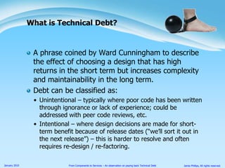 A phrase coined by Ward Cunningham to describe the effect of choosing a design that has high returns in the short term but increases complexity and maintainability in the long term.Debt can be classified as:Unintentional – typically where poor code has been written through ignorance or lack of experience; could be addressed with peer code reviews, etc.Intentional – where design decisions are made for short-term benefit because of release dates (“we’ll sort it out in the next release”) – this is harder to resolve and often requires re-design / re-factoring.What is Technical Debt?
