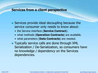 Services provide ideal decoupling because the service consumer only needs to know about:the Service interface (Service Contract).what methods (Operation Contracts) are available.what parameters (Data Contracts) are needed.Typically service calls are done through XML Serialization / De-Serialization, so consumers have no knowledge / dependency on the Services dependencies.Services from a client perspective