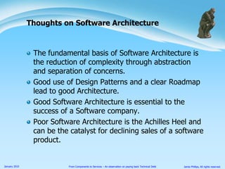 The fundamental basis of Software Architecture is the reduction of complexity through abstraction and separation of concerns.Good use of Design Patterns and a clear Roadmap lead to good Architecture.Good Software Architecture is essential to the success of a Software company.Poor Software Architecture is the Achilles Heel and can be the catalyst for declining sales of a software product.Thoughts on Software Architecture