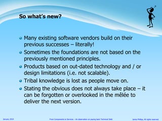 With software vendors building on their previous successes/failures:Quite often the foundations are not based on the previously mentioned principles.Products based on out-dated technology and / or design limitations (i.e. not scalable).Tribal knowledge is lost as people move on.Stating the obvious does not always take place – it can be forgotten or overlooked in the mêlée to deliver the next version.So what’s new?