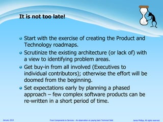 Start with the exercise of creating the Product and Technology roadmaps.Scrutinize the existing architecture (or lack of) with a view to identifying problem areas.Get buy-in from all involved (Executives to individual contributors); otherwise the effort will be doomed from the beginning.Set expectations early by planning a phased approach – few complex software products can be re-written in a short period of time.It is not too late!