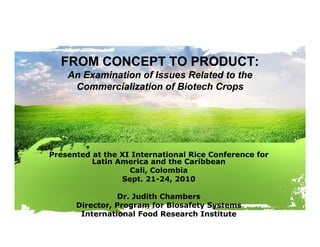 FROM CONCEPT TO PRODUCT:
    An Examination of Issues Related to the
     Commercialization of Biotech Crops




Presented at the XI International Rice Conference for
          Latin America and the Caribbean
                   Cali,
                   Cali Colombia
                 Sept. 21-24, 2010

                Dr. Judith Chambers
      Director, Program for Biosafety Systems
       International Food Research Institute
 