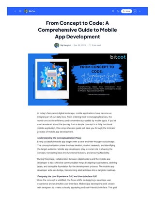 From Concept to Code: A
Comprehensive Guide to Mobile
App Development
RajSanghvi · · 3 minread
Dec20,2023
In today'sfast-paceddigital landscape, mobile applicationshave become an
integral partofour dailylives.From orderingfoodto managingfinances, the
worldrunson the efficiencyandconvenience providedbymobile apps.Ifyou've
ever wonderedaboutthe journeyfrom asimple conceptto afullyfunctional
mobile application, thiscomprehensive guide will take you through the intricate
processofmobile app development.
UnderstandingtheConceptualizationPhase
Everysuccessful mobile app beginswith aclear andwell-thought-outconcept.
The conceptualization phase involvesideation, marketresearch, andidentifying
the targetaudience.Mobile app developersplayacrucial role in shapingthe
concept, translatingideasinto functional features, andensuringfeasibility.
Duringthisphase, collaboration between stakeholdersandthe mobile app
developer iskey.Effective communication helpsin aligningexpectations, defining
goals, andlayingthe foundation for the developmentprocess.The mobile app
developer actsasabridge, transformingabstractideasinto atangible roadmap.
DesigningtheUserExperience(UX)andUserInterface(UI)
Once the conceptissolidified, the focusshiftsto designingaseamlessuser
experience andan intuitive user interface.Mobile app developerswork closely
with designersto create avisuallyappealinganduser-friendlyinterface.The goal
BitCot Follow
 