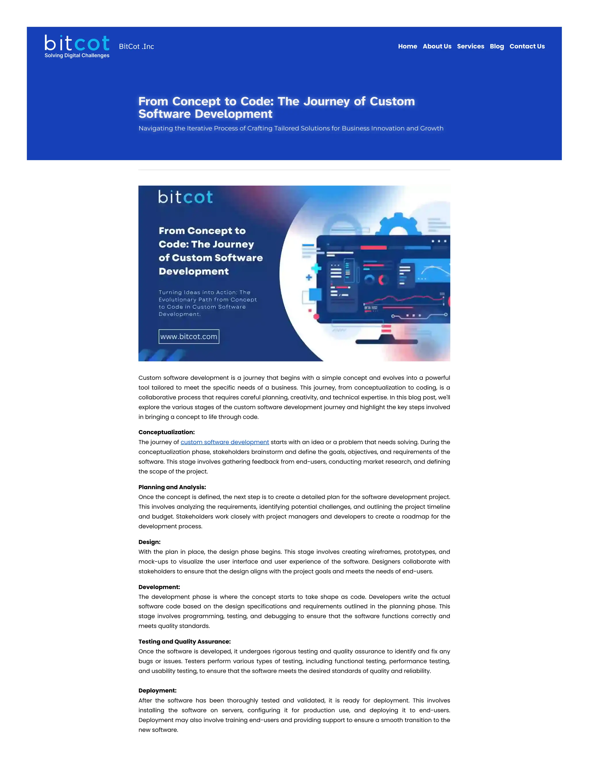 From Concept to Code: The Journey of Custom
From Concept to Code: The Journey of Custom
Software Development
Software Development
Navigating the Iterative Process of Crafting Tailored Solutions for Business Innovation and Growth
Navigating the Iterative Process of Crafting Tailored Solutions for Business Innovation and Growth
Custom software development is a journey that begins with a simple concept and evolves into a powerful
tool tailored to meet the specific needs of a business. This journey, from conceptualization to coding, is a
collaborative process that requires careful planning, creativity, and technical expertise. In this blog post, we'll
explore the various stages of the custom software development journey and highlight the key steps involved
in bringing a concept to life through code.
Conceptualization:
The journey of custom software development starts with an idea or a problem that needs solving. During the
conceptualization phase, stakeholders brainstorm and define the goals, objectives, and requirements of the
software. This stage involves gathering feedback from end-users, conducting market research, and defining
the scope of the project.
Planning and Analysis:
Once the concept is defined, the next step is to create a detailed plan for the software development project.
This involves analyzing the requirements, identifying potential challenges, and outlining the project timeline
and budget. Stakeholders work closely with project managers and developers to create a roadmap for the
development process.
Design:
With the plan in place, the design phase begins. This stage involves creating wireframes, prototypes, and
mock-ups to visualize the user interface and user experience of the software. Designers collaborate with
stakeholders to ensure that the design aligns with the project goals and meets the needs of end-users.
Development:
The development phase is where the concept starts to take shape as code. Developers write the actual
software code based on the design specifications and requirements outlined in the planning phase. This
stage involves programming, testing, and debugging to ensure that the software functions correctly and
meets quality standards.
Testing and Quality Assurance:
Once the software is developed, it undergoes rigorous testing and quality assurance to identify and fix any
bugs or issues. Testers perform various types of testing, including functional testing, performance testing,
and usability testing, to ensure that the software meets the desired standards of quality and reliability.
Deployment:
After the software has been thoroughly tested and validated, it is ready for deployment. This involves
installing the software on servers, configuring it for production use, and deploying it to end-users.
Deployment may also involve training end-users and providing support to ensure a smooth transition to the
new software.
Home About Us Services Blog Contact Us
BitCot .Inc
 