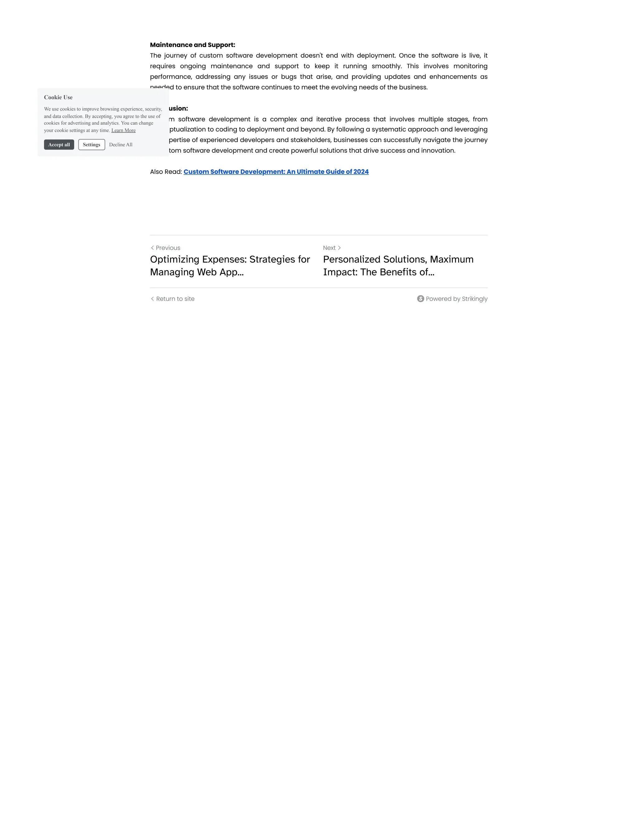 Maintenance and Support:
The journey of custom software development doesn't end with deployment. Once the software is live, it
requires ongoing maintenance and support to keep it running smoothly. This involves monitoring
performance, addressing any issues or bugs that arise, and providing updates and enhancements as
needed to ensure that the software continues to meet the evolving needs of the business.
Conclusion:
Custom software development is a complex and iterative process that involves multiple stages, from
conceptualization to coding to deployment and beyond. By following a systematic approach and leveraging
the expertise of experienced developers and stakeholders, businesses can successfully navigate the journey
of custom software development and create powerful solutions that drive success and innovation.
Also Read: Custom Software Development: An Ultimate Guide of 2024
Return to site
Previous
Optimizing Expenses: Strategies for
Managing Web App...
Next
Personalized Solutions, Maximum
Impact: The Benefits of...
 
 Powered by Strikingly
Cookie Use
We use cookies to improve browsing experience, security,
and data collection. By accepting, you agree to the use of
cookies for advertising and analytics. You can change
your cookie settings at any time. Learn More
Accept all Settings Decline All
 