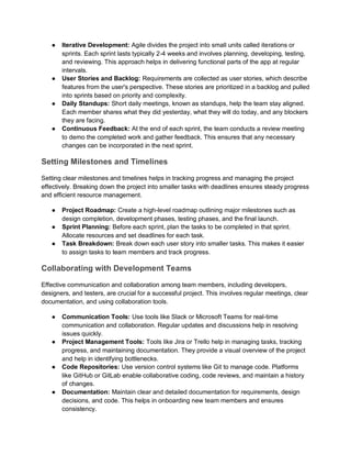 ● Iterative Development: Agile divides the project into small units called iterations or
sprints. Each sprint lasts typically 2-4 weeks and involves planning, developing, testing,
and reviewing. This approach helps in delivering functional parts of the app at regular
intervals.
● User Stories and Backlog: Requirements are collected as user stories, which describe
features from the user's perspective. These stories are prioritized in a backlog and pulled
into sprints based on priority and complexity.
● Daily Standups: Short daily meetings, known as standups, help the team stay aligned.
Each member shares what they did yesterday, what they will do today, and any blockers
they are facing.
● Continuous Feedback: At the end of each sprint, the team conducts a review meeting
to demo the completed work and gather feedback. This ensures that any necessary
changes can be incorporated in the next sprint.
Setting Milestones and Timelines
Setting clear milestones and timelines helps in tracking progress and managing the project
effectively. Breaking down the project into smaller tasks with deadlines ensures steady progress
and efficient resource management.
● Project Roadmap: Create a high-level roadmap outlining major milestones such as
design completion, development phases, testing phases, and the final launch.
● Sprint Planning: Before each sprint, plan the tasks to be completed in that sprint.
Allocate resources and set deadlines for each task.
● Task Breakdown: Break down each user story into smaller tasks. This makes it easier
to assign tasks to team members and track progress.
Collaborating with Development Teams
Effective communication and collaboration among team members, including developers,
designers, and testers, are crucial for a successful project. This involves regular meetings, clear
documentation, and using collaboration tools.
● Communication Tools: Use tools like Slack or Microsoft Teams for real-time
communication and collaboration. Regular updates and discussions help in resolving
issues quickly.
● Project Management Tools: Tools like Jira or Trello help in managing tasks, tracking
progress, and maintaining documentation. They provide a visual overview of the project
and help in identifying bottlenecks.
● Code Repositories: Use version control systems like Git to manage code. Platforms
like GitHub or GitLab enable collaborative coding, code reviews, and maintain a history
of changes.
● Documentation: Maintain clear and detailed documentation for requirements, design
decisions, and code. This helps in onboarding new team members and ensures
consistency.
 
