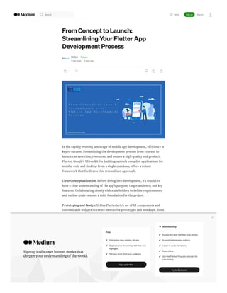 From Concept to Launch:
Streamlining Your Flutter App
Development Process
BitCot · Follow
3 min read · 3 days ago
--
In the rapidly evolving landscape of mobile app development, efficiency is
key to success. Streamlining the development process from concept to
launch can save time, resources, and ensure a high-quality end product.
Flutter, Google’s UI toolkit for building natively compiled applications for
mobile, web, and desktop from a single codebase, offers a robust
framework that facilitates this streamlined approach.
Clear Conceptualization: Before diving into development, it’s crucial to
have a clear understanding of the app’s purpose, target audience, and key
features. Collaborating closely with stakeholders to define requirements
and outline goals ensures a solid foundation for the project.
Prototyping and Design: Utilize Flutter’s rich set of UI components and
customizable widgets to create interactive prototypes and mockups. Tools
like Flutter’s built-in hot reload feature allow developers to iterate quickly
on design iterations, gaining valuable feedback early in the process.
Agile Development Methodology: Adopting an agile development
methodology enables flexibility and responsiveness to changing
requirements throughout the development lifecycle. Break down the
project into smaller, manageable tasks or sprints, allowing for incremental
development and regular testing.
Cross-Platform Development: Leverage Flutter’s cross-platform
capabilities to write code once and deploy it across multiple platforms,
including iOS, Android, web, and desktop. This not only reduces
development time but also ensures a consistent user experience across
different devices.
Search Sign up Sign in
Write
Sign up to discoverhuman storiesthat
deepen yourunderstanding of the world.
Free
Distraction-free reading. No ads.
Organize your knowledge with lists and
highlights.
Tell your story. Find your audience.
Sign up for free
Membership
Access the best member-only stories.
Support independent authors.
Listen to audio narrations.
Read offline.
Join the Partner Program and earn for
your writing.
Try for $5/month
 